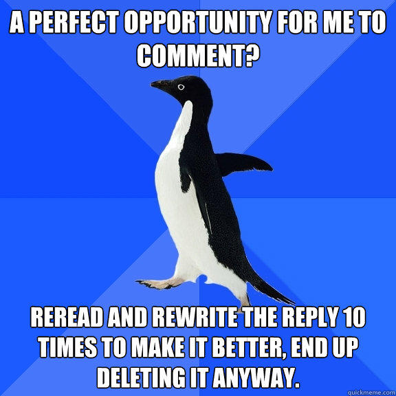 A perfect opportunity for me to comment? Reread and rewrite the reply 10 times to make it better, end up deleting it anyway.  - A perfect opportunity for me to comment? Reread and rewrite the reply 10 times to make it better, end up deleting it anyway.   Socially Awkward Penguin