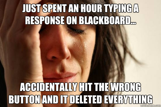 Just spent an hour typing a response on Blackboard... ACCIDENTALLY HIT the wrong button and it deleted everything  First World Problems