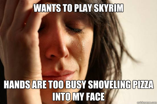 WANTS TO PLAY SKYRIM HANDS ARE TOO BUSY SHOVELING PIZZA INTO MY FACE  First World Problems