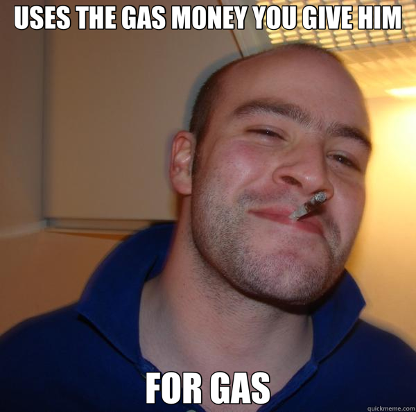 USES THE GAS MONEY YOU GIVE HIM FOR GAS  Good Guy Greg 