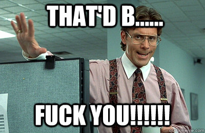 that'd b...... fuck you!!!!!! - that'd b...... fuck you!!!!!!  Office Space