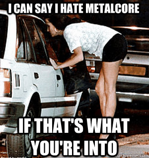 I can say I hate metalcore If that's what you're into  Karma Whore