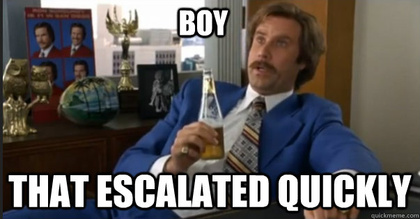 That escalated quickly boy - That escalated quickly boy  Ron Burgandy escalated quickly