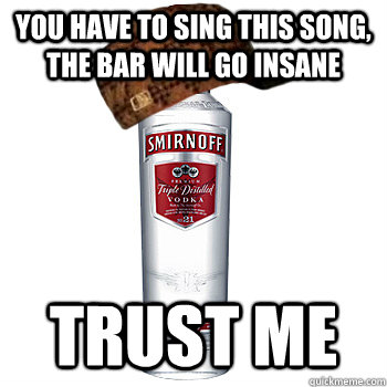 you have to sing this song, the bar will go insane trust me  Scumbag Alcohol