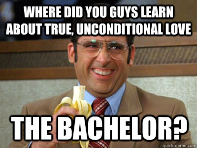 where did you guys learn about true, unconditional love the bachelor?  Brick Tamland