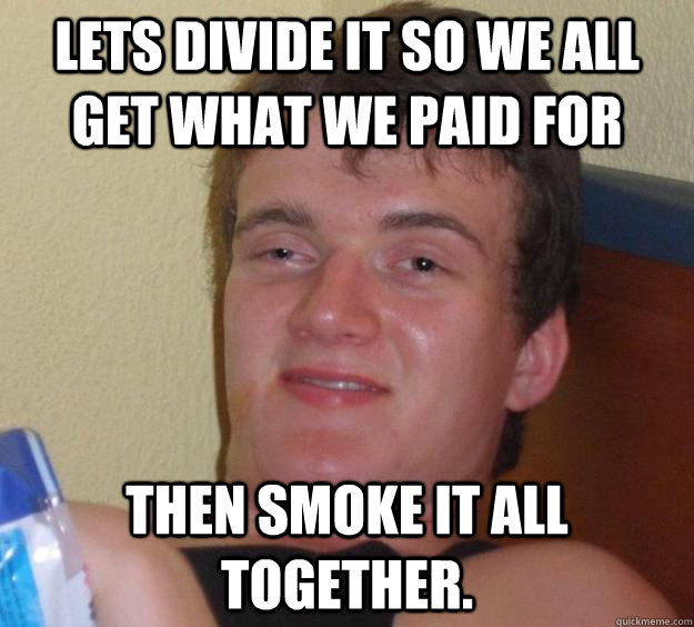 Lets divide it so we all get what we paid for then smoke it all together.  10 Guy