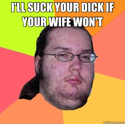 I'LL SUCK YOUR DICK IF YOUR WIFE WON'T   Butthurt Dweller