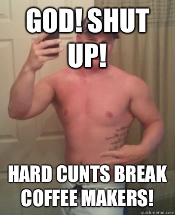 God! Shut up! Hard cunts break coffee makers!   Meme