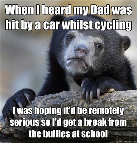 When I heard my Dad was hit by a car whilst cycling I was hoping it'd be remotely serious so I'd get a break from the bullies at school  Confession Bear