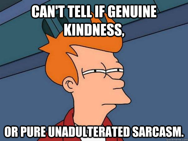 Can't tell if genuine kindness,  Or pure unadulterated sarcasm.  Futurama Fry