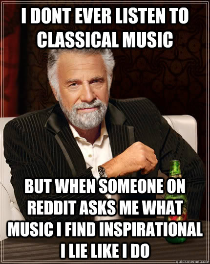 I dont ever listen to classical music but when someone on reddit asks me what music i find inspirational i lie like i do  The Most Interesting Man In The World