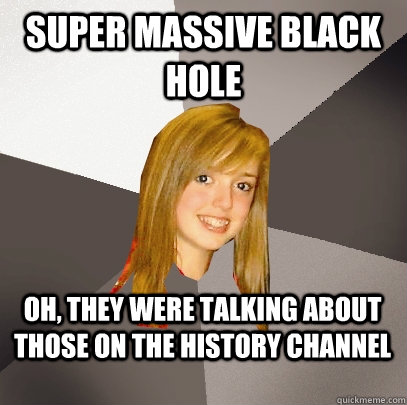 Super massive black hole Oh, they were talking about those on the history channel  Musically Oblivious 8th Grader