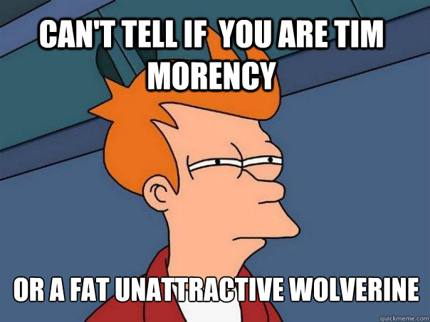 Can't Tell if  you are Tim Morency or a fat unattractive wolverine  Futurama Fry