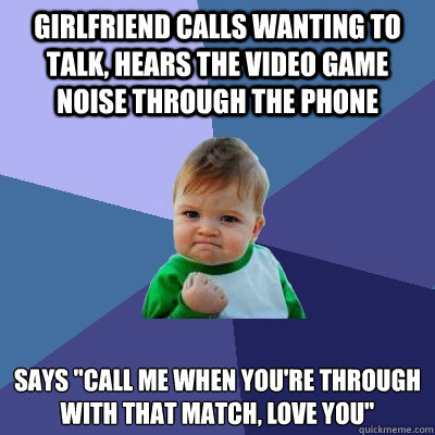 Girlfriend calls wanting to talk, Hears the video game noise through the phone 
says 