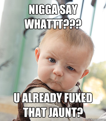 Nigga say whattt??? u already fuxed that jaunt?  skeptical baby