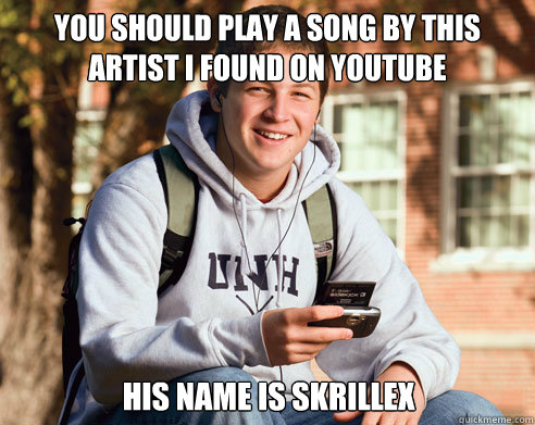 You should play a song by this artist i found on youtube his name is skrillex  College Freshman