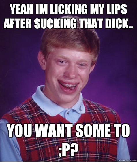 Yeah Im licking my lips after sucking that dick.. You want some to ;P?  Bad Luck Brian