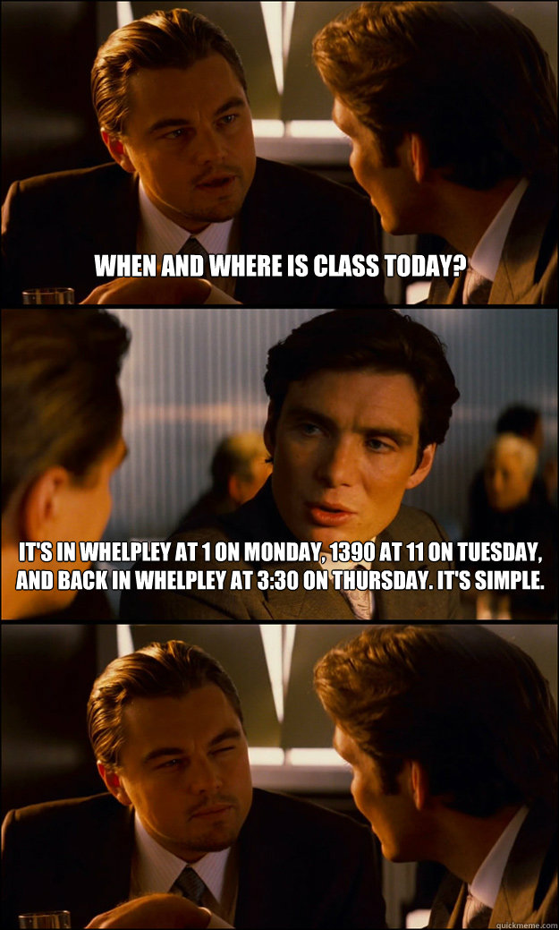 When and where is class today? It's in Whelpley at 1 on Monday, 1390 at 11 on Tuesday, and back in whelpley at 3:30 on Thursday. it's simple.  - When and where is class today? It's in Whelpley at 1 on Monday, 1390 at 11 on Tuesday, and back in whelpley at 3:30 on Thursday. it's simple.   Inception