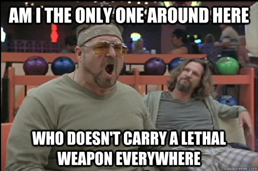 Am I the only one around here who doesn't carry a lethal weapon everywhere  Angry Walter