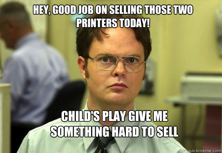 Hey, good job on selling those two printers today! CHILD'S PLAY GIVE ME SOMETHING HARD TO SELL - Hey, good job on selling those two printers today! CHILD'S PLAY GIVE ME SOMETHING HARD TO SELL  Schrute