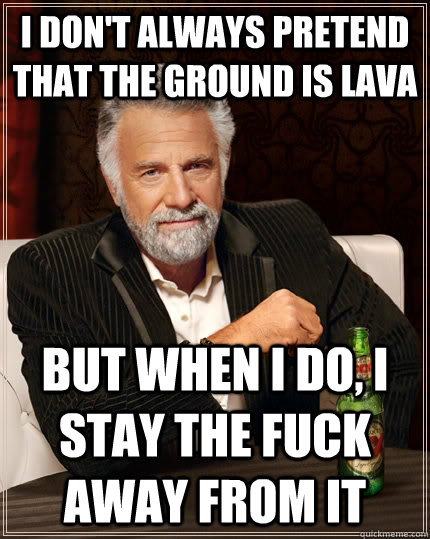 I don't always pretend that the ground is lava but when I do, I stay the fuck away from it  The Most Interesting Man In The World