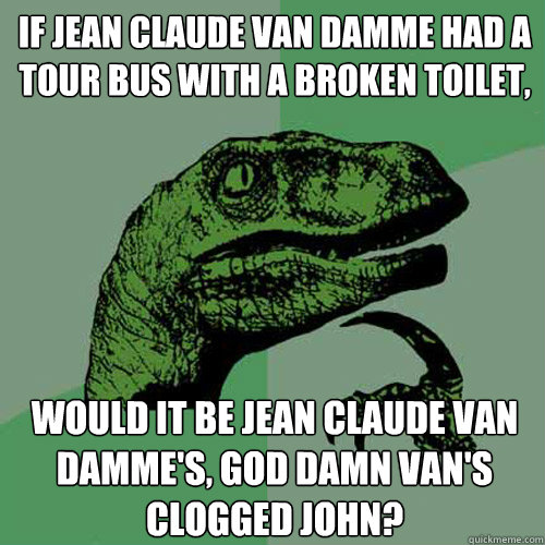 If Jean Claude Van Damme had a tour bus with a broken toilet, would it be Jean Claude Van Damme's, god damn van's clogged john?  Philosoraptor