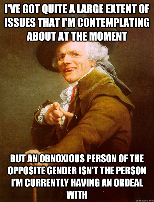 I've got quite a large extent of issues that I'm contemplating about at the moment But an obnoxious person of the opposite gender isn't the person i'm currently having an ordeal with  Joseph Ducreux