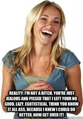   Reality: I'm not a bitch. You're just jealous and pissed that I left your no good, lazy, egotistical, think you know it all ass, because I knew I could do better, now get over it!  Friend Zone Fiona