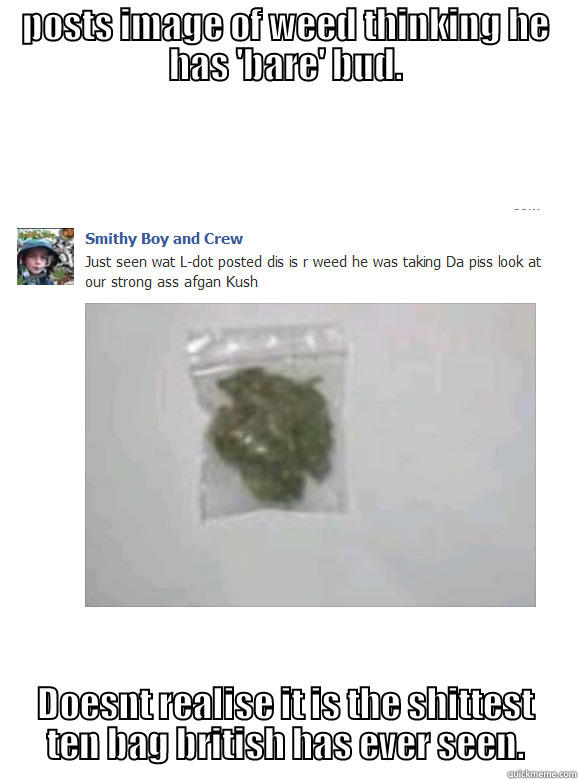 POSTS IMAGE OF WEED THINKING HE HAS 'BARE' BUD. DOESNT REALISE IT IS THE SHITTEST TEN BAG BRITISH HAS EVER SEEN. Misc