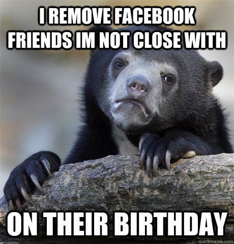 I remove facebook friends im not close with on their birthday - I remove facebook friends im not close with on their birthday  Confession Bear