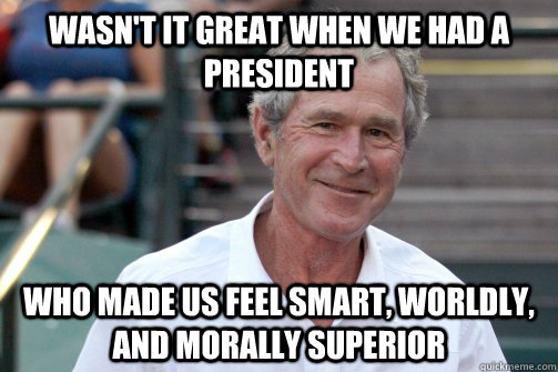 wasn't it great when we had a president who made us feel smart, worldly, and morally superior  Bush Nostalgia