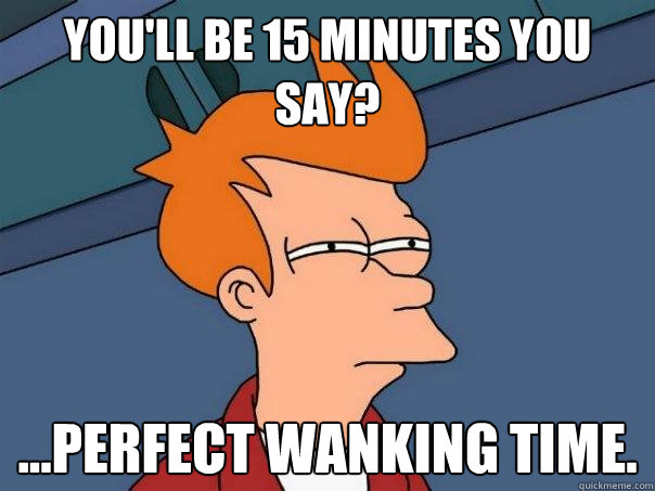 You'll be 15 minutes you say? ...perfect wanking time.  Futurama Fry