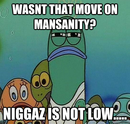 Wasnt that move on Mansanity? Niggaz is not low.....  Serious fish SpongeBob