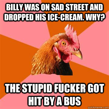 billy was on sad street and dropped his ice-cream. why? the stupid fucker got hit by a bus  Anti-Joke Chicken