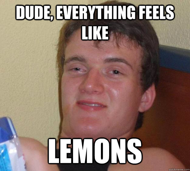 Dude, everything feels like lemons  10 Guy