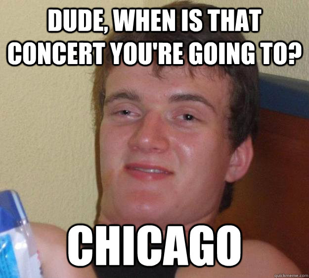 Dude, when is that concert you're going to? Chicago  10 Guy