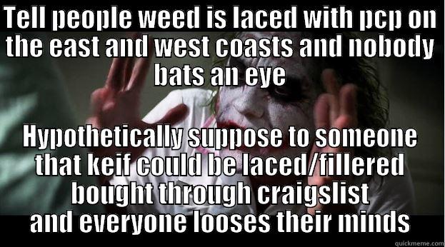 How can you believe one thing, but make an impossibility out the other? - TELL PEOPLE WEED IS LACED WITH PCP ON THE EAST AND WEST COASTS AND NOBODY BATS AN EYE HYPOTHETICALLY SUPPOSE TO SOMEONE THAT KEIF COULD BE LACED/FILLERED BOUGHT THROUGH CRAIGSLIST AND EVERYONE LOOSES THEIR MINDS Joker Mind Loss