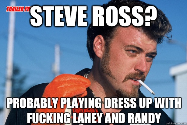 Steve Ross? Probably playing dress up with fucking Lahey and Randy  Ricky Trailer Park Boys