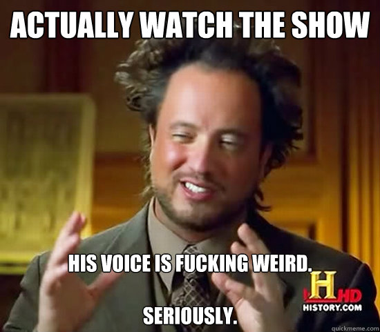 Actually watch the show His voice is fucking weird.

Seriously. - Actually watch the show His voice is fucking weird.

Seriously.  Ancient Aliens