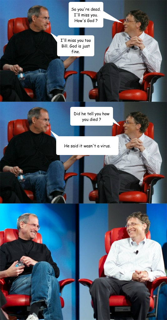 So you're dead. I'll miss you. How's God ? I'll miss you too Bill. God is just fine. Did he tell you how you died ? He said it wasn't a virus.  Steve Jobs vs Bill Gates