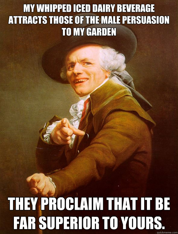 My whipped iced dairy beverage attracts those of the male persuasion to my garden They proclaim that it be far superior to yours. - My whipped iced dairy beverage attracts those of the male persuasion to my garden They proclaim that it be far superior to yours.  Joseph Ducreux