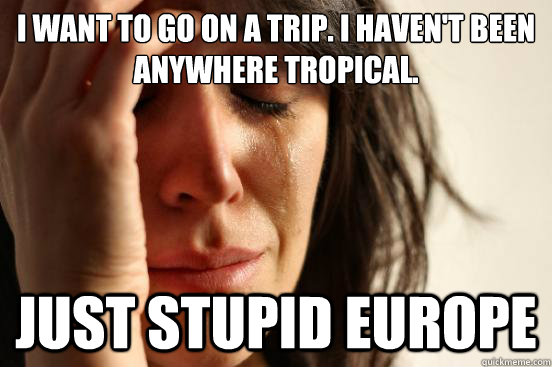 I want to go on a trip. i haven't been anywhere tropical. just stupid europe - I want to go on a trip. i haven't been anywhere tropical. just stupid europe  First World Problems