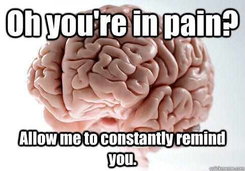 Oh you're in pain? Allow me to constantly remind you.  Scumbag Brain