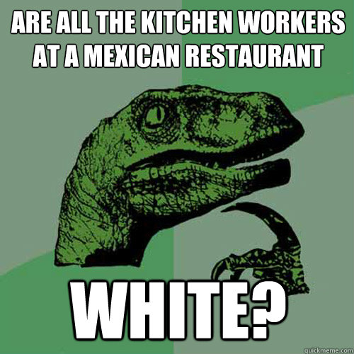 Are all the kitchen workers at a mexican restaurant White? - Are all the kitchen workers at a mexican restaurant White?  Philosoraptor