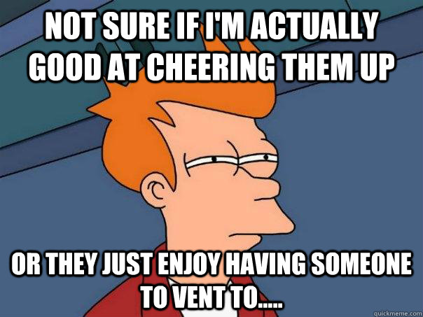 Not sure if I'm actually good at cheering them up Or they just enjoy having someone to vent to..... - Not sure if I'm actually good at cheering them up Or they just enjoy having someone to vent to.....  Futurama Fry