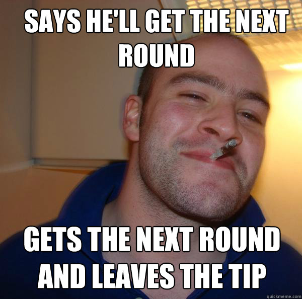 says he'll get the next round gets the next round and leaves the tip  Good Guy Greg 