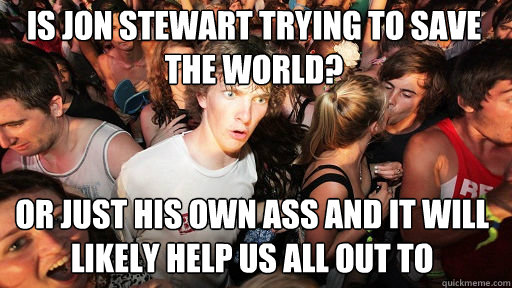 Is Jon Stewart trying to save the world? Or just his own ass and it will likely help us all out to  Sudden Clarity Clarence