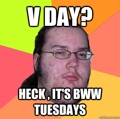 V day? Heck , it's BWW Tuesdays - V day? Heck , it's BWW Tuesdays  Butthurt Dweller