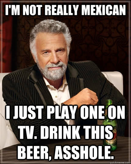 I'm not really mexican I just play one on tv. Drink this beer, asshole.  The Most Interesting Man In The World