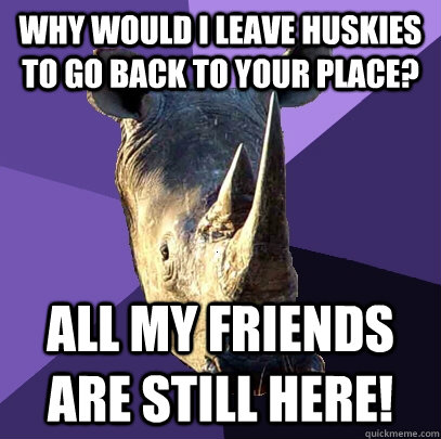 Why would I leave Huskies to go back to your place? All my friends are still here!  Sexually Oblivious Rhino